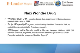 Nazi Wonder Drug
• “Wonder drug” D-IX - cocaine-based drug, experiment in Sachsenhausen
concentration camp in 1944.
• Project Paperclip Program, authorized by President Truman in 1946, to
exploit German scientists for American research.
• 1999 report to the Senate and the House, “between 1945 and 1955, 765
German scientists, engineers, and technicians were brought to the US under
Paperclip and similar programs (Bluebird Report).”
 