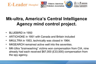 Mk-ultra, America’s Central Intelligence
Agency mind control project.
• BLUEBIRD in 1950
• ARTICHOKE in 1951 with Canada and Britain included
• MKULTRA in 1953, technically was closed in 1964.
• MKSEARCH remained active well into the seventies.
• MK-Ultra “brainwashing” victims won compensation from CIA, nine
already had each received $67,000 (£33,500) compensation from
the spy agency.
 