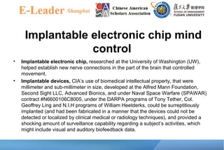 Implantable electronic chip mind
control
• Implantable electronic chip, researched at the University of Washington (UW),
helped establish new nerve connections in the part of the brain that controlled
movement.
• Implantable devices, CIA’s use of biomedical intellectual property, that were
millimeter and sub-millimeter in size, developed at the Alfred Mann Foundation,
Second Sight LLC, Advanced Bionics, and under Naval Space Warfare (SPAWAR)
contract #N6600106C8005, under the DARPA programs of Tony Tether, Col.
Geoffrey Ling and N.I.H programs of William Heetderks, could be surreptitiously
implanted (and had been fabricated in a manner that the devices could not be
detected or localized by clinical medical or radiology techniques), and provided a
shocking amount of surveillance capability regarding a subject’s activities, which
might include visual and auditory biofeedback data.
 