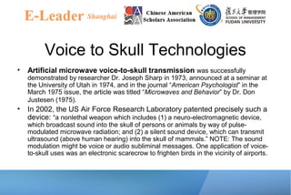 Voice to Skull Technologies
• Artificial microwave voice-to-skull transmission was successfully
demonstrated by researcher Dr. Joseph Sharp in 1973, announced at a seminar at
the University of Utah in 1974, and in the journal “American Psychologist” in the
March 1975 issue, the article was titled “Microwaves and Behavior” by Dr. Don
Justesen (1975).
• In 2002, the US Air Force Research Laboratory patented precisely such a
device: “a nonlethal weapon which includes (1) a neuro-electromagnetic device,
which broadcast sound into the skull of persons or animals by way of pulse-
modulated microwave radiation; and (2) a silent sound device, which can transmit
ultrasound (above human hearing) into the skull of mammals.” NOTE: The sound
modulation might be voice or audio subliminal messages. One application of voice-
to-skull uses was an electronic scarecrow to frighten birds in the vicinity of airports.
 