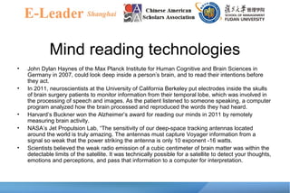 Mind reading technologies
• John Dylan Haynes of the Max Planck Institute for Human Cognitive and Brain Sciences in
Germany in 2007, could look deep inside a person’s brain, and to read their intentions before
they act.
• In 2011, neuroscientists at the University of California Berkeley put electrodes inside the skulls
of brain surgery patients to monitor information from their temporal lobe, which was involved in
the processing of speech and images. As the patient listened to someone speaking, a computer
program analyzed how the brain processed and reproduced the words they had heard.
• Harvard’s Buckner won the Alzheimer’s award for reading our minds in 2011 by remotely
measuring brain activity.
• NASA’s Jet Propulsion Lab, “The sensitivity of our deep-space tracking antennas located
around the world is truly amazing. The antennas must capture Voyager information from a
signal so weak that the power striking the antenna is only 10 exponent -16 watts.
• Scientists believed the weak radio emission of a cubic centimeter of brain matter was within the
detectable limits of the satellite. It was technically possible for a satellite to detect your thoughts,
emotions and perceptions, and pass that information to a computer for interpretation.
 
