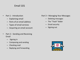 Email 101
• Part 1 - Introduction
– Explaining email
– Parts of an email address
– Types of email services
– Acquiring an email account
• Part 2 – Sending and Receiving
Email
– Signing in
– Composing and sending
– Checking mail
– Replying and Forwarding
Part 3 – Managing Your Messages
– Deleting messages
– The “Trash” folder
– Email security
– Signing out
 