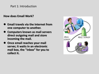 How does Email Work?
 Email travels via the Internet from
one computer to another.
 Computers known as mail servers
direct outgoing mail and store
incoming the mail.
 Once email reaches your mail
server, it waits in an electronic
mail box, the "Inbox” for you to
collect it.
Part 1: Introduction
 