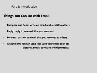 Part 1: Introduction
Things You Can Do with Email
• Compose and Send: write an email and send it to others.
• Reply: reply to an email that you received.
• Forward: pass on an email that you received to others.
• Attachment: You can send files with your email such as:
pictures, music, software and documents
 