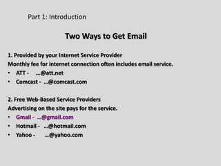 Part 1: Introduction
Two Ways to Get Email
1. Provided by your Internet Service Provider
Monthly fee for internet connection often includes email service.
• ATT - ...@att.net
• Comcast - …@comcast.com
2. Free Web-Based Service Providers
Advertising on the site pays for the service.
• Gmail - …@gmail.com
• Hotmail - …@hotmail.com
• Yahoo - …@yahoo.com
 