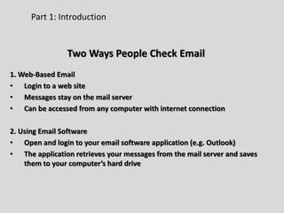 Part 1: Introduction
Two Ways People Check Email
1. Web-Based Email
• Login to a web site
• Messages stay on the mail server
• Can be accessed from any computer with internet connection
2. Using Email Software
• Open and login to your email software application (e.g. Outlook)
• The application retrieves your messages from the mail server and saves
them to your computer’s hard drive
 