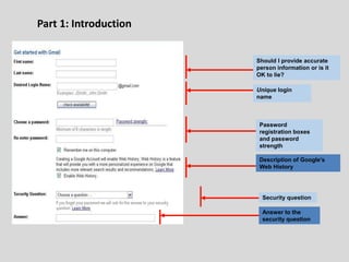 Part 1: Introduction
Should I provide accurate
person information or is it
OK to lie?
Unique login
name
Password
registration boxes
and password
strength
Security question
Answer to the
security question
Description of Google’s
Web History
 
