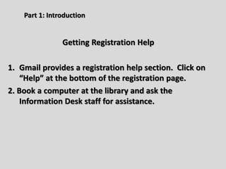 Part 1: Introduction
Getting Registration Help
1. Gmail provides a registration help section. Click on
“Help” at the bottom of the registration page.
2. Book a computer at the library and ask the
Information Desk staff for assistance.
 