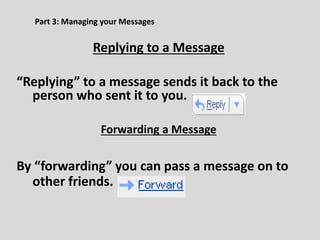 Part 3: Managing your Messages
Replying to a Message
“Replying” to a message sends it back to the
person who sent it to you.
Forwarding a Message
By “forwarding” you can pass a message on to
other friends.
 