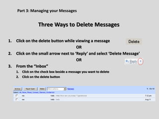 Part 3: Managing your Messages
Three Ways to Delete Messages
1. Click on the delete button while viewing a message
OR
2. Click on the small arrow next to ‘Reply’ and select ‘Delete Message’
OR
3. From the “Inbox”
1. Click on the check box beside a message you want to delete
2. Click on the delete button
 