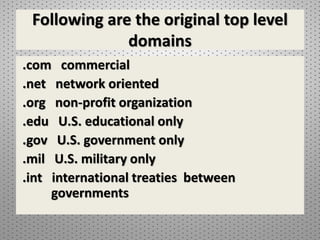 Following are the original top level
domains
.com commercial
.net network oriented
.org non-profit organization
.edu U.S. educational only
.gov U.S. government only
.mil U.S. military only
.int international treaties between
governments
 