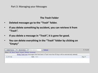Part 3: Managing your Messages
The Trash Folder
• Deleted messages go to the “Trash” folder.
• If you delete something by accident, you can retrieve it from
“Trash”.
• If you delete a message in “Trash”, it is gone for good.
• You can delete everything in the “Trash” folder by clicking on
“Empty”
 