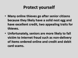 Protect yourself
• Many online thieves go after senior citizens
because they likely have a solid nest egg and
have excellent credit, two appealing traits for
thieves.
• Unfortunately, seniors are more likely to fall
victim to Internet fraud such as non-delivery
of items ordered online and credit and debit
card scams.
 