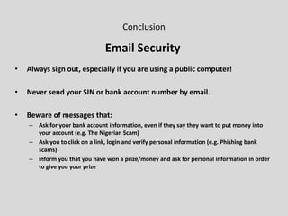 Conclusion
Email Security
• Always sign out, especially if you are using a public computer!
• Never send your SIN or bank account number by email.
• Beware of messages that:
– Ask for your bank account information, even if they say they want to put money into
your account (e.g. The Nigerian Scam)
– Ask you to click on a link, login and verify personal information (e.g. Phishing bank
scams)
– inform you that you have won a prize/money and ask for personal information in order
to give you your prize
 