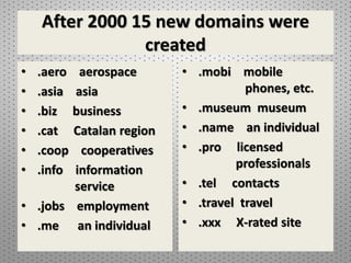 After 2000 15 new domains were
created
• .aero aerospace
• .asia asia
• .biz business
• .cat Catalan region
• .coop cooperatives
• .info information
service
• .jobs employment
• .me an individual
• .mobi mobile
phones, etc.
• .museum museum
• .name an individual
• .pro licensed
professionals
• .tel contacts
• .travel travel
• .xxx X-rated site
 
