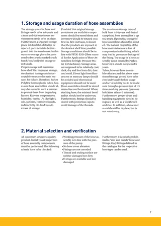 7
1. Storage and usage duration of hose assemblies
2. Material selection and veriﬁcation
The storage space for hose and
fittings needs to be adequate and
a neat and tidy warehouse en-
vironment needs to be in place.
Further more a separate storage
place for doubtful, defective or
rejected parts needs to be inte-
grated into the warehouse. In this
separate storage place the parts
need to be clearly marked (each
batch/box/coil) with orange or
red labels.
Proper storage will maximize
hose shelf life. Improper storage,
mechanical damage and unac-
ceptable wear are the main rea-
sons for failure. Therefore, Parker
Polyflex thermoplastic tubes, hos-
es and hose assemblies should al-
ways be stored in such a manner
to protect them from degrading
factors. Extreme temperatures,
humidity, ozone, UV (daylight),
oils, solvents, corrosive liquids,
radioactivity etc. lead to a de-
crease of storage.
All customers deserve a quality
product. Initial visual inspection
of hose assembly components
must be performed. The following
criteria have to be checked:
Provided that original storage
containers are available compo-
nents should be stored there and
inventory should be rotated on a
ﬁrst-in, ﬁrst-out basis, to insure
that the products are exposed to
the shortest shelf time possible.
Storage conditions should be in
line with PFDE-ES39 (User manu-
al for the Application of Hose As-
semblies for High-Pressure Wa-
ter Jet Machines). Storage areas
are supposed to be relatively cool,
dark, dry and free from dirt, dust
and mold. Direct light from fluo-
rescent or mercury lamps should
be avoided and electronical
equipment should not be used.
Hose assemblies should be stored
stress-free and horizontal. When
stacking hose, the minimal bend
radius should not be underrun.
Furthermore, fittings should be
stored with protection caps to
avoid damage of the threads.
• Working pressure of the hose as-
sembly is in line with the pres-
sure of the pump
• No hose cover abrasion
• Fittings are not corroded
• Thread and sealing surface are
neither damaged nor dirty
• O-rings are available and not
damaged
The maximum storage time of
bulk hose is 10 years and that of
completed hose assemblies is up
to 2 years. If possible, storage of
hose assemblies should be avoid-
ed. The natural properties of the
hose materials cause a loss of
compression in the fitting, which
may lead to premature leakage of
the fitting. The usage of a hose as-
sembly is not limited by Parker,
however it should not exceed 6
years.
Tubes, hoses or hose assem-
blies that exceed the above men-
tioned storage period have to be
checked visually before usage
and serviceability has to be made
sure through a pressure test of 1.5
times working pressure (pressure
hold time at least 5 minutes).
Furthermore, proper drum and
handling equipment need to be
in place as well as a workbench
and vice. In addition, a hose reel
stand should be in place, but is
not mandatory.
Furthermore, it is strictly prohib-
ited to “mix and match” hose and
fittings. Only fittings defined in
the catalogue for the respective
hose type can be used.
 