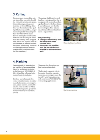 8
3. Cutting
4. Marking
This procedure is one of the criti-
cal steps of the assembly. Should
the cut not be precise and square,
this could compromise proper
insertion of the end ﬁtting of the
hose and thus influence the qual-
ity of the hose assembly. A proper
measuring facility for cutting the
hose should also be in place.
Prior to cutting the hose it has to
be made sure that the part of the
hose that is being cut is wrapped
with at least two layers of fiber-re-
inforced tape, to prevent the rein-
forcement from flaring. An extrac-
tion facility to remove hose cut-
ting particles is recommended,
but not mandatory.
As an example for water jetting,
the marking of hose assemblies
has to be performed according
to the European DIN EN1829-2:
2012-02 and the following infor-
mation has to be included:
The hose has to be marked ex
works with information about the
manufacturer, max. working pres-
sure, article number, nominal di-
ameter, batch number and date
manufacture (quarter /year). Fur-
ther information can also be in-
cluded.
The cutting shall be performed
in a hose cutting machine that is
equipped with a smooth, undam-
aged and non-teethed saw blade.
It has to be made sure that the
hose cutting machine is in im-
maculate condition and calibrat-
ed on a regular basis.
For your safety:
• Keep your hands away from
the blade at all times
(150 mm min.)
• Disconnect the machine
from the electrical supply
network for all maintenance
work
The protective sleeve does not
have marking by default.
The ferrule is engraved with in-
formation about the manufac-
turer, max. working pressure, the
month/year of manufacture as
well as the norm “EN 1829-2” for
water jetting applications.
			
Hose cutting machine
Marking machine
 