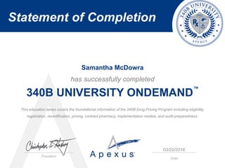 Statement of Completion
President
Date
has successfully completed
340B UNIVERSITY ONDEMAND
™
This education series covers the foundational information of the 340B Drug Pricing Program including eligibility,
registration, recertification, pricing, contract pharmacy, implementation models, and audit preparedness.
Samantha McDowra
03/22/2016
 