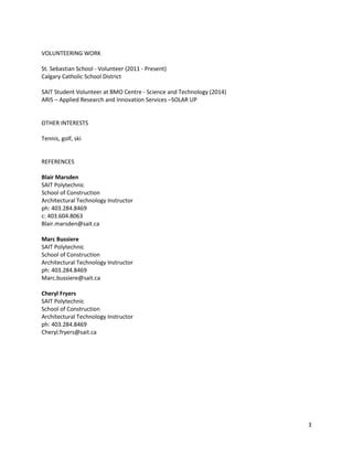 VOLUNTEERING WORK
St. Sebastian School - Volunteer (2011 - Present)
Calgary Catholic School District
SAIT Student Volunteer at BMO Centre - Science and Technology (2014)
ARIS – Applied Research and Innovation Services –SOLAR UP
OTHER INTERESTS
Tennis, golf, ski
REFERENCES
Blair Marsden
SAIT Polytechnic
School of Construction
Architectural Technology Instructor
ph: 403.284.8469
c: 403.604.8063
Blair.marsden@sait.ca
Marc Bussiere
SAIT Polytechnic
School of Construction
Architectural Technology Instructor
ph: 403.284.8469
Marc.bussiere@sait.ca
Cheryl Fryers
SAIT Polytechnic
School of Construction
Architectural Technology Instructor
ph: 403.284.8469
Cheryl.fryers@sait.ca
3
 