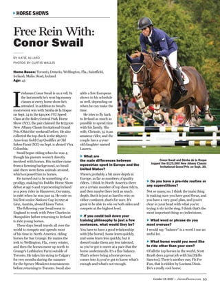 October 12, 2015 • chronofhorse.com 53
I
rishman Conor Swail is on a roll. In
the last month he’s won big money
classes at every horse show he’s
attended. In addition to Swail’s
most recent win with Simba de la Roque
on Sept. 24 in the $40,000 FEI Speed
Class at the Rolex Central Park Horse
Show (N.Y.), the pair claimed the $125,000
New Albany Classic Invitational Grand
Prix (Ohio) the weekend before. He also
collected the top check in the $85,000
American Gold Cup Qualifier at Old
Salem Farm (N.Y.) on Sept. 11 aboard Viva
Colombia.
Swail began riding when he was 4,
though his parents weren’t directly
involved with horses. His mother came
from a farming background, so Swail
said there were farm animals around,
which exposed him to horses. 	
He turned out to be something of a
prodigy, making his Dublin Horse Show
debut at age 6 and representing Ireland
as a pony rider in Hannover, Germany,
in 1986 when he was just 14. He rode on
his first senior Nations Cup in 1997 at
Linz, Austria, aboard Lisna Tutor.
The following year Swail went to
England to work with Peter Charles in
Hampshire before returning to Ireland
to ride young horses.
These days Swail travels all over the
world to compete and spends most
of his time in North America, riding
horses for Sue Grange. He makes the
trek to Wellington, Fla., every winter,
and then the horses move up north to
Grange’s Lothlorien Farm outside of
Toronto. He takes his string to Calgary
for two months during the summer
for the Spruce Meadows tournaments
before returning to Toronto. Swail also
Free Rein With:
Conor Swail
BY KATIE ALLARD
PHOTOS BY CURTIS WALLIS
Home Bases: Toronto, Ontario; Wellington, Fla.; Saintfield,
Ireland; Malin Head, Ireland
Age: 43
Conor Swail and Simba de la Roque
topped the $125,000 New Albany Classic
Invitational Grand Prix on Sept. 20.
HORSE SHOWS
adds a few European
shows to his schedule
as well, depending on
when he can make the
time.
He tries to fly back
to Ireland as much as
possible to spend time
with his family. His
wife, Chrissie, 37, is an
amateur rider, and the
couple has a 4-year-
old daughter named
Lauren.
►► What are
the main differences between
equestrian sport in Europe and the
United States?
There’s probably a bit more depth in
Europe, as far as numbers of quality
riders. I think in North America there
are a certain number of top class riders,
and then maybe there isn’t as much
depth. But it is just as hard to win on
either continent, that’s for sure. It’s
great to be able to win on both sides and
compete at the highest level.
►► If you could boil down your
training philosophy to just a few
sentences, what would they be?
You have to have a good relationship
with [the horse]. Some learn quickly,
and some learn less quickly, but it
doesn’t make them any less talented,
so you’ve got to move at a pace that the
horse understands. It’s a fine balance.
That’s where being a horse person
comes into it; you’ve got to know what’s
enough and what’s not enough.
►► Do you have a pre-ride routine or
any superstitions?
Not so many, no. I think the main thing
is making sure you have good focus, and
you have a very good plan, and you’re
clear in your head with what you’re
trying to do in the ring. I think that’s the
most important thing: no indecisions.
►► What word or phrase do you
most overuse?
I would say “balance” is a word I use an
awful lot.
►► What horse would you most like
to ride other than your own?
Of all the top horses in the world, Scott
Brash does a great job with his [Hello
Sanctos]. There’s another one, Fit For
Fun, that is ridden by Luciana Diniz.
He’s a really cool horse.
 