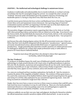 CHAPTER I. The intellectual and technological challenge to mainstream Science
Academia is traditionally and understandably slow to rewrite textbooks or overhaul curricula;
nevertheless the time for meaningful change has arrived. For example the entire concept of
“textbook” obviously needs reformulation given the parabolic trajectory of technology and
bandwidth options vs. having to chop down trees, float them down the river, etc.
A prickly tension grows between the brave writers and flamboyant hosts of the History Channel's
Ancient Aliens series and mainstream Science (mScience). But a growing clique of 'maverick'
credentialed scientists and PhD's are beginning to find their way out of the dark shadows and
mental jungle of the ivory towers, leading to some new paradigms.
The journalists, bloggers and amateur experts supporting their ideas vie for clicks on YouTube
with videos presenting evidence and narrative that are indeed out on the edge. If you haven't seen
the Paracas skulls, the Starchild Skull, the stonework at Puma Punku, Bolivia, or the extraordinary
12 thousand-year-old pillars at Gobekli Tepe, Turkey, you are missing the show. Your perspective
is defective.
Just because they poke sleeping dogmas and pry the lids off inconvenient worm cans, it does not
follow that their work should be denigrated with the pejorative “pseudoscience.” Ignored science,
previously misunderstood science, demonstrably blind science or suppressed science is not
pseudoscience. Smugly pretending that important scientific questions are settled and must never
be challenged or debated is far creepier than simple professional vanity or noble efforts to
preserve Sir Francis Bacon's hallowed Method.
"Suspicion must always fall upon those who attempt to silence their opponents."
— Ian Buckley, radical Irish playwright
The New 'Producers'
TV producers on deadlines bypass the snails' pace of hidebound scientific method and certified
paleontology to crisply present directly to the visual cortex of spellbound audiences in glorious
full-color HD, the dramatic, mysterious and unexplained from all over the world. Hard evidence
and traces of possible pre-ice age civilizations, rediscovered or finally recognized for what they are
and what they mean, appear on every continent, and as well, beneath every ocean.
Yes, some are overhyped and have mundane explanations, but hardly all. Take five minutes to
examine the photos of the megaliths at Baalbek, Lebanon. The existence of these great stones, a
few used in the construction of the Baalbek Platform which required transporting from the quarry
and raising 30 to 60 feet, defy explanation by any conventional engineering means. Some still
being excavated are estimated to weigh more than 1500 tons.
Simply, there has never been a crane or even two or three cranes in existence that could lift such a
load, much less move it and place it on top of a wall 30 feet up. There are a few barely plausible
mainstream theories as to how Giza perhaps came to be, but nothing begins to explain the
immovable giant beams and obelisks of Baalbek. Except, you know...
Audiences suddenly can use their own eyes, logic and judgment, deciding for themselves whether
the official mainstream scientific narratives explain all the observed facts. In case no one has
 