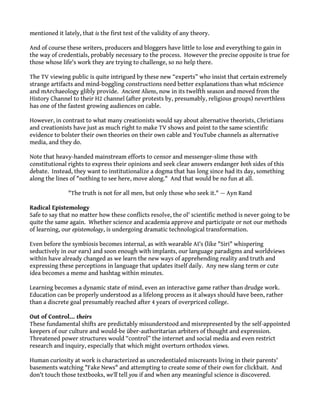 mentioned it lately, that is the first test of the validity of any theory.
And of course these writers, producers and bloggers have little to lose and everything to gain in
the way of credentials, probably necessary to the process. However the precise opposite is true for
those whose life's work they are trying to challenge, so no help there.
The TV viewing public is quite intrigued by these new “experts” who insist that certain extremely
strange artifacts and mind-boggling constructions need better explanations than what mScience
and mArchaeology glibly provide. Ancient Aliens, now in its twelfth season and moved from the
History Channel to their H2 channel (after protests by, presumably, religious groups) neverthless
has one of the fastest growing audiences on cable.
However, in contrast to what many creationists would say about alternative theorists, Christians
and creationists have just as much right to make TV shows and point to the same scientific
evidence to bolster their own theories on their own cable and YouTube channels as alternative
media, and they do.
Note that heavy-handed mainstream efforts to censor and messenger-slime those with
constitutional rights to express their opinions and seek clear answers endanger both sides of this
debate. Instead, they want to institutionalize a dogma that has long since had its day, something
along the lines of "nothing to see here, move along." And that would be no fun at all.
"The truth is not for all men, but only those who seek it." — Ayn Rand
Radical Epistemology
Safe to say that no matter how these conflicts resolve, the ol' scientific method is never going to be
quite the same again. Whether science and academia approve and participate or not our methods
of learning, our epistemology, is undergoing dramatic technological transformation.
Even before the symbiosis becomes internal, as with wearable AI's (like "Siri" whispering
seductively in our ears) and soon enough with implants, our language paradigms and worldviews
within have already changed as we learn the new ways of apprehending reality and truth and
expressing these perceptions in language that updates itself daily. Any new slang term or cute
idea becomes a meme and hashtag within minutes.
Learning becomes a dynamic state of mind, even an interactive game rather than drudge work.
Education can be properly understood as a lifelong process as it always should have been, rather
than a discrete goal presumably reached after 4 years of overpriced college.
Out of Control... theirs
These fundamental shifts are predictably misunderstood and misrepresented by the self-appointed
keepers of our culture and would-be über-authoritarian arbiters of thought and expression.
Threatened power structures would “control” the internet and social media and even restrict
research and inquiry, especially that which might overturn orthodox views.
Human curiosity at work is characterized as uncredentialed miscreants living in their parents'
basements watching "Fake News" and attempting to create some of their own for clickbait. And
don't touch those textbooks, we'll tell you if and when any meaningful science is discovered.
 