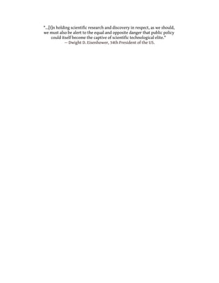 "...[I]n holding scientific research and discovery in respect, as we should,
we must also be alert to the equal and opposite danger that public policy
could itself become the captive of scientific technological elite."
— Dwight D. Eisenhower, 34th President of the US.
 