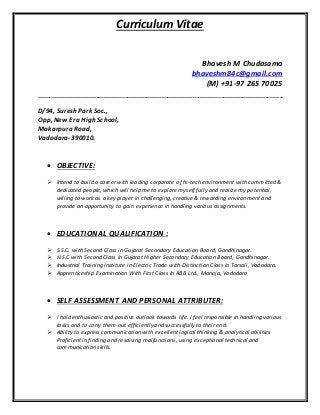 Curriculum Vitae
Bhavesh M Chudasama
bhaveshm84c@gmail.com
(M) +91-97 265 70025
-------------------------------------------------------------------------------------------------------------------------------
D/94, Suresh Park Soc.,
Opp, New Era High School,
Makarpura Road,
Vadodara-390010.
 OBJECTIVE:
 Intend to build a career with leading corporate of hi-tech environment with committed &
dedicated people, which will help me to explore myself fully and realize my potential,
willing to work as a key player in challenging, creative & rewarding environment and
provide an opportunity to gain experience in handling various assignments.
 EDUCATIONAL QUALIFICATION :
 S.S.C. with Second Class in Gujarat Secondary Education Board, Gandhinagar.
 H.S.C with Second Class in Gujarat Higher Secondary Education Board, Gandhinagar.
 Industrial Training Institute in Electric Trade with Distinction Class in Tarsali, Vadodara.
 Apprenticeship Examination With First Class In ABB Ltd., Maneja, Vadodara
 SELF ASSESSMENT AND PERSONAL ATTRIBUTER:
 I hold enthusiastic and positive outlook towards life. I feel responsible in handling various
tasks and to carry them out efficiently and successfully to their end.
 Ability to express communication with excellent logical thinking & analytical abilities
Proficient in finding and resolving malfunctions, using exceptional technical and
communication skills.
 