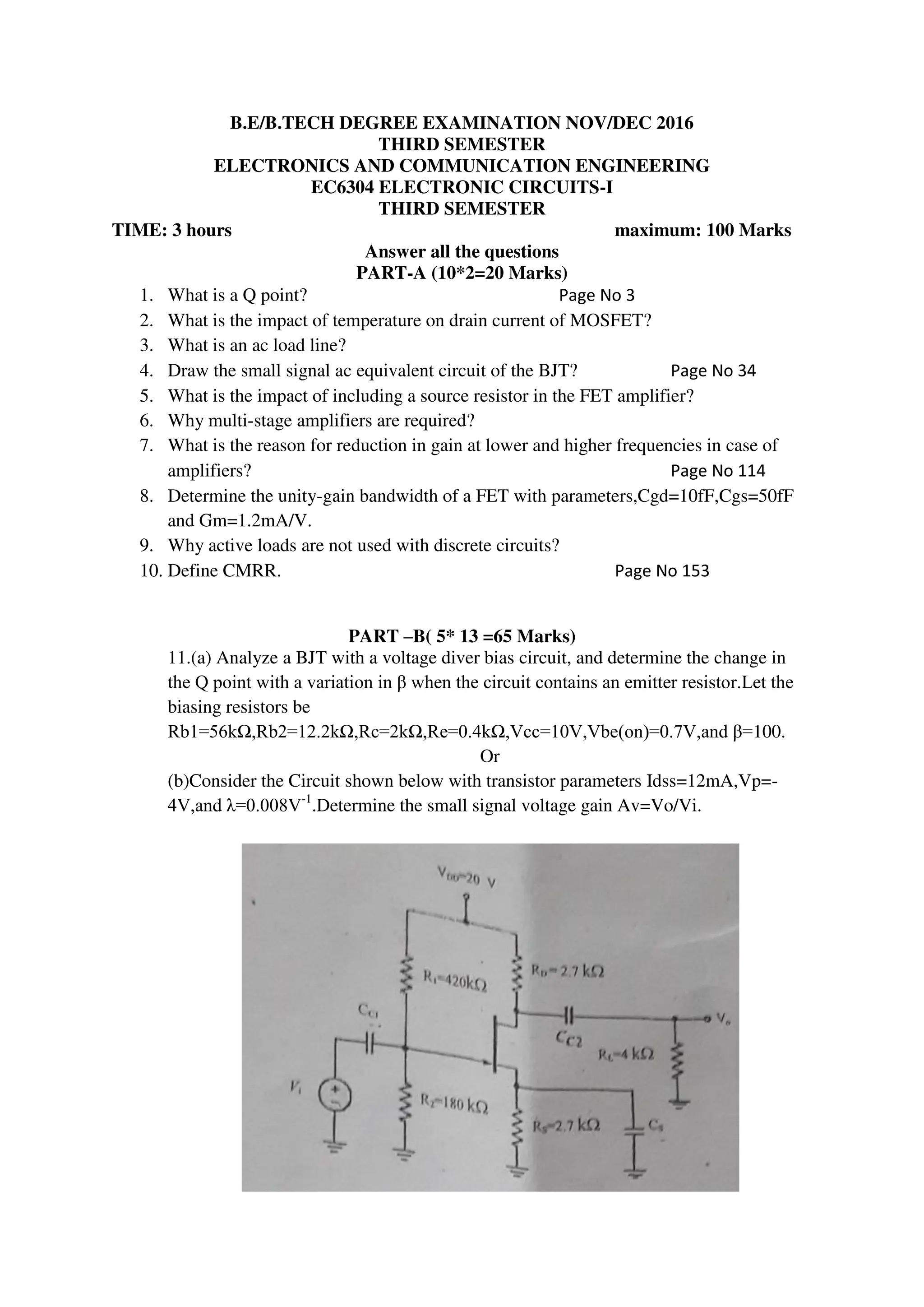 B.E/B.TECH DEGREE EXAMINATION NOV/DEC 2016
THIRD SEMESTER
ELECTRONICS AND COMMUNICATION ENGINEERING
EC6304 ELECTRONIC CIRCUITS-I
THIRD SEMESTER
TIME: 3 hours maximum: 100 Marks
Answer all the questions
PART-A (10*2=20 Marks)
1. What is a Q point? Page No 3
2. What is the impact of temperature on drain current of MOSFET?
3. What is an ac load line?
4. Draw the small signal ac equivalent circuit of the BJT? Page No 34
5. What is the impact of including a source resistor in the FET amplifier?
6. Why multi-stage amplifiers are required?
7. What is the reason for reduction in gain at lower and higher frequencies in case of
amplifiers? Page No 114
8. Determine the unity-gain bandwidth of a FET with parameters,Cgd=10fF,Cgs=50fF
and Gm=1.2mA/V.
9. Why active loads are not used with discrete circuits?
10. Define CMRR. Page No 153
PART –B( 5* 13 =65 Marks)
11.(a) Analyze a BJT with a voltage diver bias circuit, and determine the change in
the Q point with a variation in β when the circuit contains an emitter resistor.Let the
biasing resistors be
Rb1=56kΩ,Rb2=12.2kΩ,Rc=2kΩ,Re=0.4kΩ,Vcc=10V,Vbe(on)=0.7V,and β=100.
Or
(b)Consider the Circuit shown below with transistor parameters Idss=12mA,Vp=-
4V,and λ=0.008V-1
.Determine the small signal voltage gain Av=Vo/Vi.
 