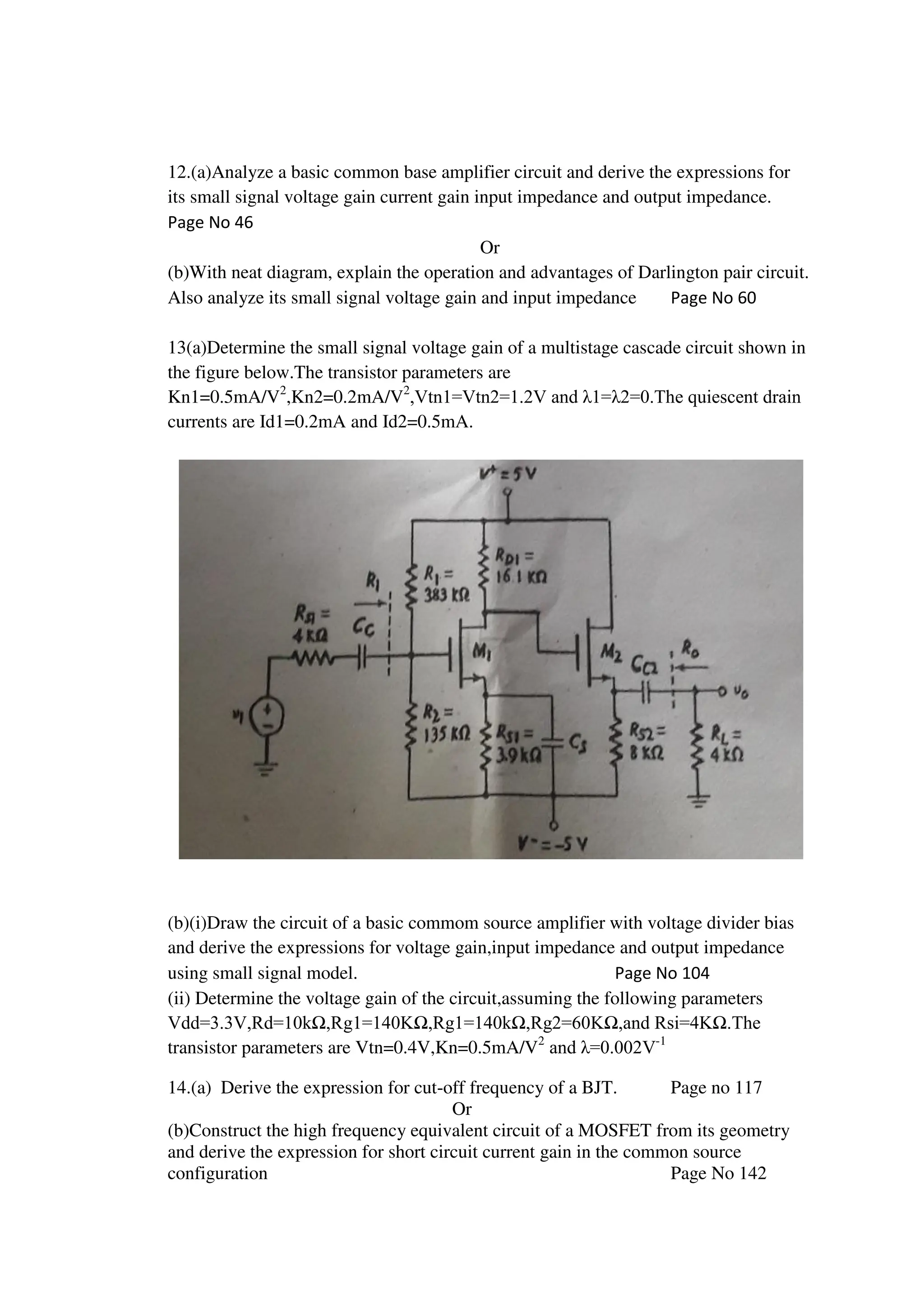 12.(a)Analyze a basic common base amplifier circuit and derive the expressions for
its small signal voltage gain current gain input impedance and output impedance.
Page No 46
Or
(b)With neat diagram, explain the operation and advantages of Darlington pair circuit.
Also analyze its small signal voltage gain and input impedance Page No 60
13(a)Determine the small signal voltage gain of a multistage cascade circuit shown in
the figure below.The transistor parameters are
Kn1=0.5mA/V2
,Kn2=0.2mA/V2
,Vtn1=Vtn2=1.2V and λ1=λ2=0.The quiescent drain
currents are Id1=0.2mA and Id2=0.5mA.
(b)(i)Draw the circuit of a basic commom source amplifier with voltage divider bias
and derive the expressions for voltage gain,input impedance and output impedance
using small signal model. Page No 104
(ii) Determine the voltage gain of the circuit,assuming the following parameters
Vdd=3.3V,Rd=10kΩ,Rg1=140KΩ,Rg1=140kΩ,Rg2=60KΩ,and Rsi=4KΩ.The
transistor parameters are Vtn=0.4V,Kn=0.5mA/V2
and λ=0.002V-1
14.(a) Derive the expression for cut-off frequency of a BJT. Page no 117
Or
(b)Construct the high frequency equivalent circuit of a MOSFET from its geometry
and derive the expression for short circuit current gain in the common source
configuration Page No 142
 