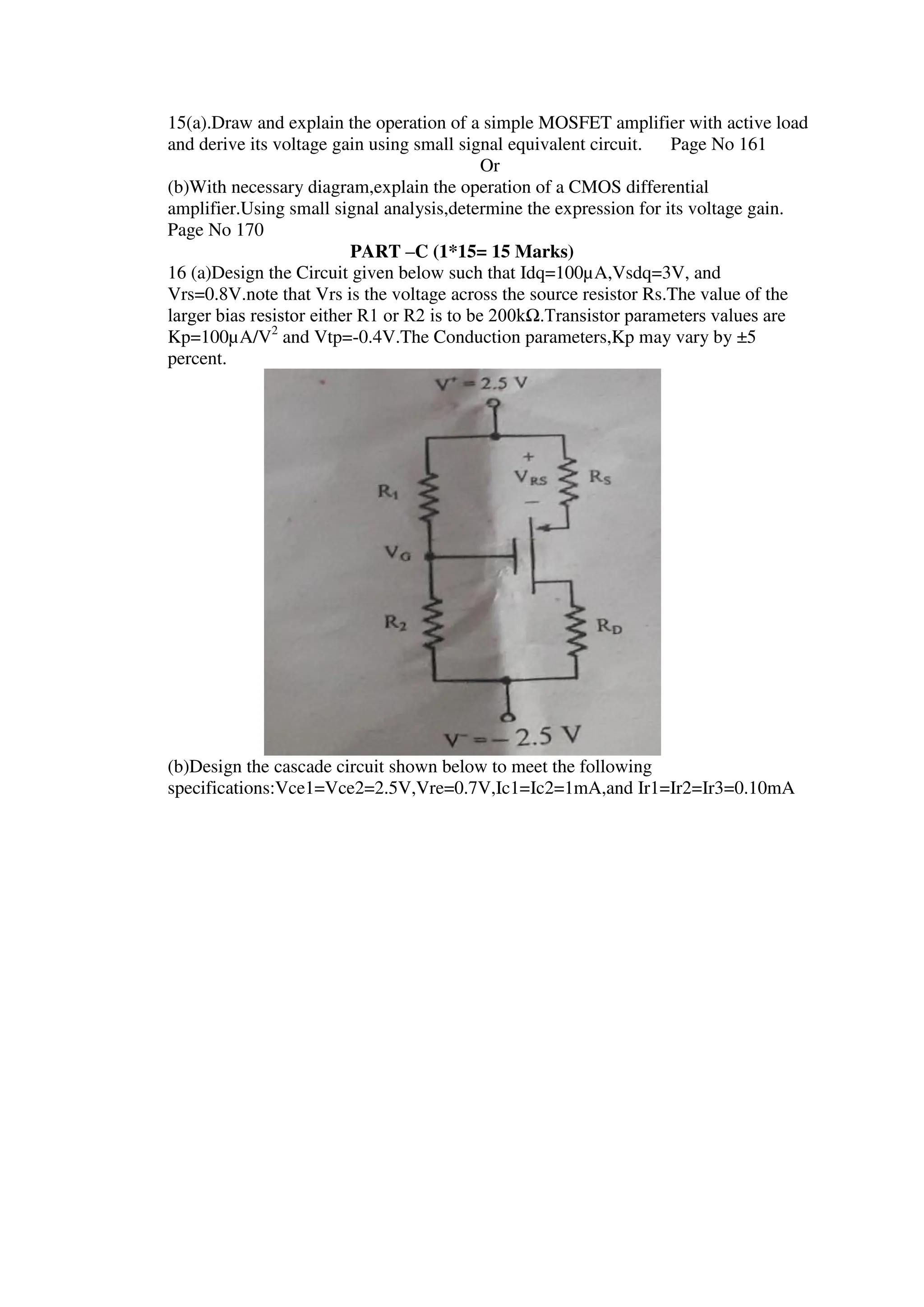 15(a).Draw and explain the operation of a simple MOSFET amplifier with active load
and derive its voltage gain using small signal equivalent circuit. Page No 161
Or
(b)With necessary diagram,explain the operation of a CMOS differential
amplifier.Using small signal analysis,determine the expression for its voltage gain.
Page No 170
PART –C (1*15= 15 Marks)
16 (a)Design the Circuit given below such that Idq=100µA,Vsdq=3V, and
Vrs=0.8V.note that Vrs is the voltage across the source resistor Rs.The value of the
larger bias resistor either R1 or R2 is to be 200kΩ.Transistor parameters values are
Kp=100µA/V2
and Vtp=-0.4V.The Conduction parameters,Kp may vary by ±5
percent.
(b)Design the cascade circuit shown below to meet the following
specifications:Vce1=Vce2=2.5V,Vre=0.7V,Ic1=Ic2=1mA,and Ir1=Ir2=Ir3=0.10mA
 