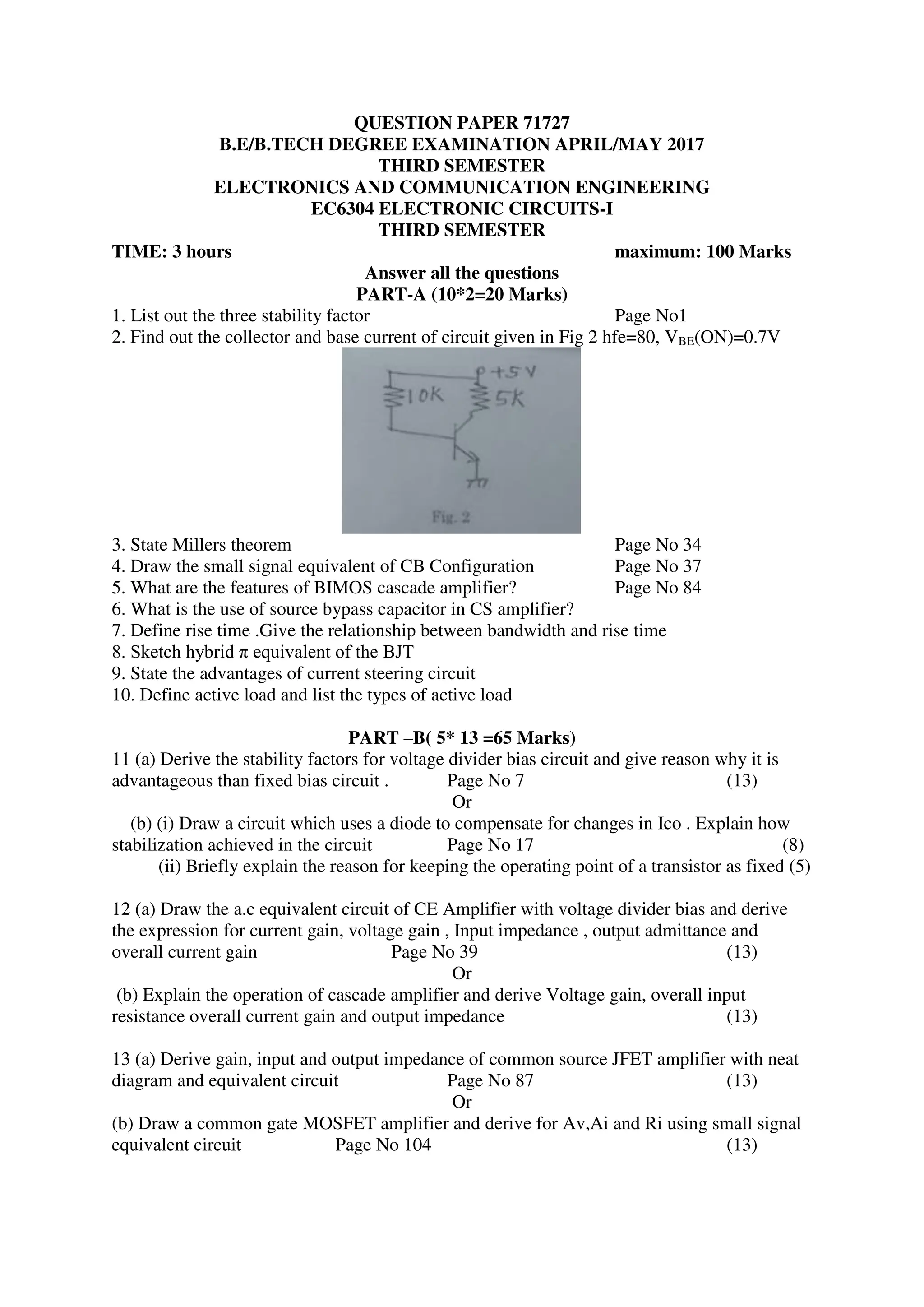 QUESTION PAPER 71727
B.E/B.TECH DEGREE EXAMINATION APRIL/MAY 2017
THIRD SEMESTER
ELECTRONICS AND COMMUNICATION ENGINEERING
EC6304 ELECTRONIC CIRCUITS-I
THIRD SEMESTER
TIME: 3 hours maximum: 100 Marks
Answer all the questions
PART-A (10*2=20 Marks)
1. List out the three stability factor Page No1
2. Find out the collector and base current of circuit given in Fig 2 hfe=80, VBE(ON)=0.7V
3. State Millers theorem Page No 34
4. Draw the small signal equivalent of CB Configuration Page No 37
5. What are the features of BIMOS cascade amplifier? Page No 84
6. What is the use of source bypass capacitor in CS amplifier?
7. Define rise time .Give the relationship between bandwidth and rise time
8. Sketch hybrid π equivalent of the BJT
9. State the advantages of current steering circuit
10. Define active load and list the types of active load
PART –B( 5* 13 =65 Marks)
11 (a) Derive the stability factors for voltage divider bias circuit and give reason why it is
advantageous than fixed bias circuit . Page No 7 (13)
Or
(b) (i) Draw a circuit which uses a diode to compensate for changes in Ico . Explain how
stabilization achieved in the circuit Page No 17 (8)
(ii) Briefly explain the reason for keeping the operating point of a transistor as fixed (5)
12 (a) Draw the a.c equivalent circuit of CE Amplifier with voltage divider bias and derive
the expression for current gain, voltage gain , Input impedance , output admittance and
overall current gain Page No 39 (13)
Or
(b) Explain the operation of cascade amplifier and derive Voltage gain, overall input
resistance overall current gain and output impedance (13)
13 (a) Derive gain, input and output impedance of common source JFET amplifier with neat
diagram and equivalent circuit Page No 87 (13)
Or
(b) Draw a common gate MOSFET amplifier and derive for Av,Ai and Ri using small signal
equivalent circuit Page No 104 (13)
 