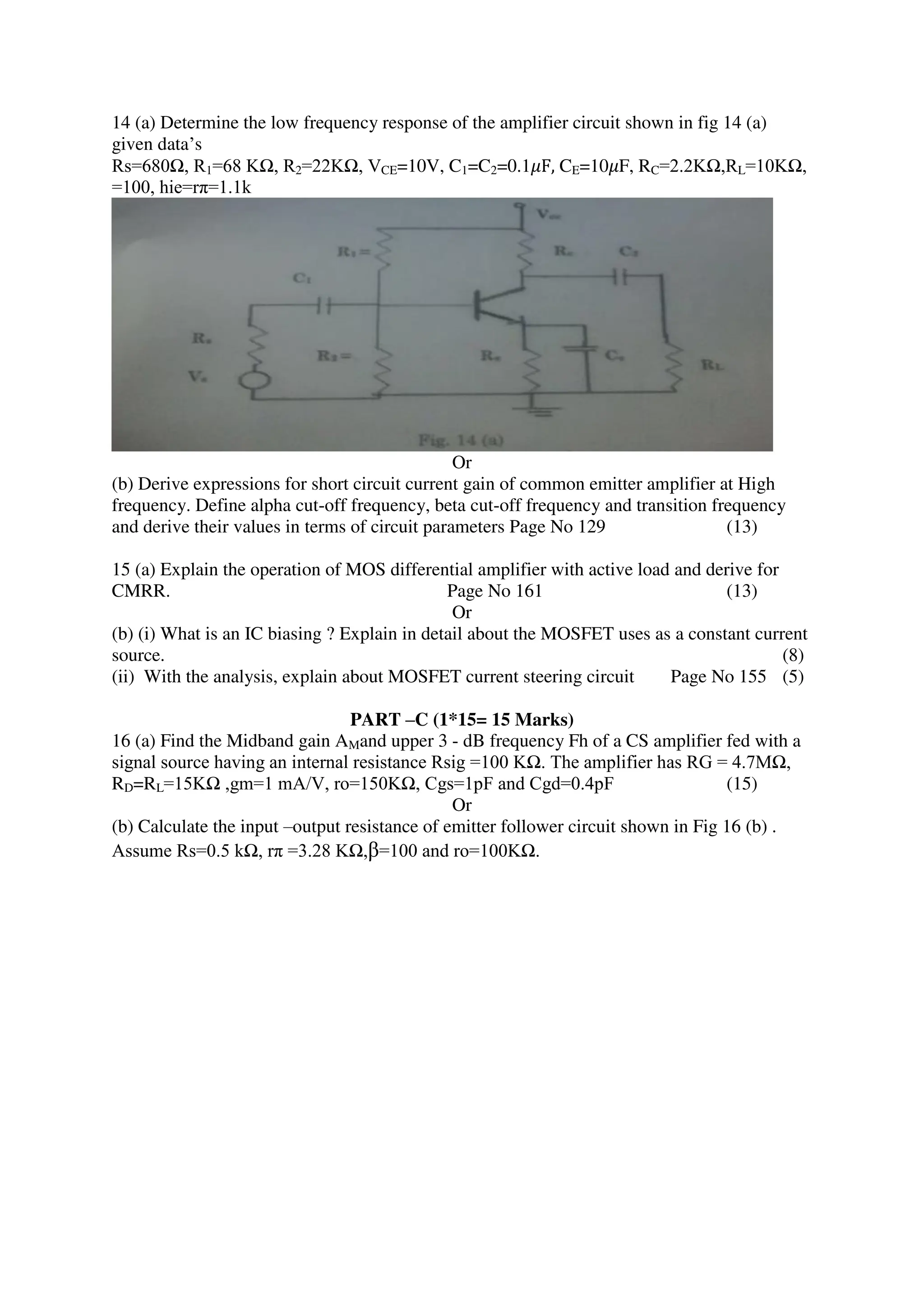 14 (a) Determine the low frequency response of the amplifier circuit shown in fig 14 (a)
given data’s
Rs=680Ω, R1=68 KΩ, R2=22KΩ, VCE=10V, C1=C2=0.1𝜇F, CE=10𝜇F, RC=2.2KΩ,RL=10KΩ,
=100, hie=rπ=1.1k
Or
(b) Derive expressions for short circuit current gain of common emitter amplifier at High
frequency. Define alpha cut-off frequency, beta cut-off frequency and transition frequency
and derive their values in terms of circuit parameters Page No 129 (13)
15 (a) Explain the operation of MOS differential amplifier with active load and derive for
CMRR. Page No 161 (13)
Or
(b) (i) What is an IC biasing ? Explain in detail about the MOSFET uses as a constant current
source. (8)
(ii) With the analysis, explain about MOSFET current steering circuit Page No 155 (5)
PART –C (1*15= 15 Marks)
16 (a) Find the Midband gain AMand upper 3 - dB frequency Fh of a CS amplifier fed with a
signal source having an internal resistance Rsig =100 KΩ. The amplifier has RG = 4.7MΩ,
RD=RL=15KΩ ,gm=1 mA/V, ro=150KΩ, Cgs=1pF and Cgd=0.4pF (15)
Or
(b) Calculate the input –output resistance of emitter follower circuit shown in Fig 16 (b) .
Assume Rs=0.5 kΩ, rπ =3.28 KΩ,β=100 and ro=100KΩ.
 