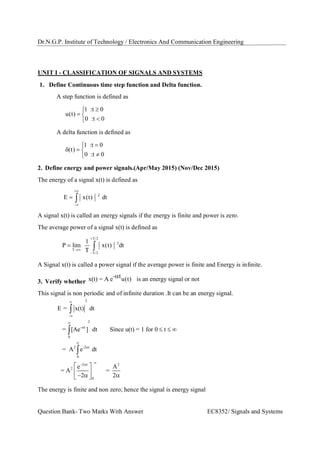 Dr.N.G.P. Institute of Technology / Electronics And Communication Engineering
Question Bank- Two Marks With Answer EC8352/ Signals and Systems
UNIT I - CLASSIFICATION OF SIGNALS AND SYSTEMS
1. Define Continuous time step function and Delta function.
A step function is defined as
1 :t 0
u(t)
0 :t 0

 

A delta function is defined as
1 :t 0
(t)
0 :t 0

  

2. Define energy and power signals.(Apr/May 2015) (Nov/Dec 2015)
The energy of a signal x(t) is defined as
2
E x(t) dt


 
A signal x(t) is called an energy signals if the energy is finite and power is zero.
The average power of a signal x(t) is defined as
T 2
2
T
T 2
1
P lim x(t) dt
T



 
A Signal x(t) is called a power signal if the average power is finite and Energy is infinite.
3. Verify whether
- tx(t) = A e u(t) is an energy signal or not
This signal is non periodic and of infinite duration .It can be an energy signal.
2
-
2
- t
0
2 -2 t
0
2 t 2
2
0
E = x(t) dt
= [Ae ] dt Since u(t) = 1 for 0 t
= A e dt
e A
= A =
2 2






 
  
 
    



The energy is finite and non zero; hence the signal is energy signal
 
