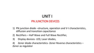 UNIT I
PN JUNCTION DEVICES
1) PN junction diode –structure, operation and V-I characteristics,
diffusion and transition capacitance
2) Rectifiers – Half Wave and Full Wave Rectifier,
3) Display devices- LED, Laser diodes,
4) Zener diode characteristics- Zener Reverse characteristics –
Zener as regulator
 
