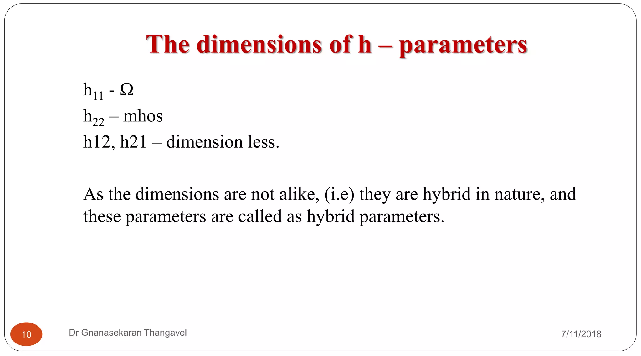 The dimensions of h – parameters
7/11/2018Dr Gnanasekaran Thangavel10
h11 - Ω
h22 – mhos
h12, h21 – dimension less.
As the dimensions are not alike, (i.e) they are hybrid in nature, and
these parameters are called as hybrid parameters.
 