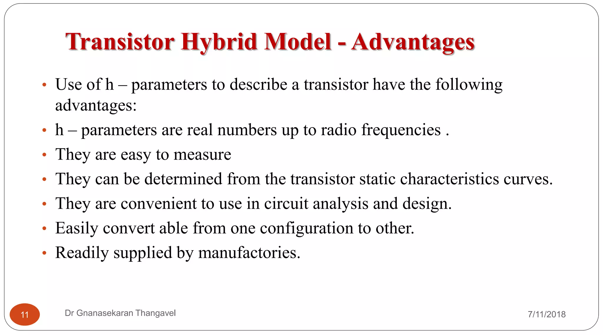Transistor Hybrid Model - Advantages
7/11/2018Dr Gnanasekaran Thangavel11
• Use of h – parameters to describe a transistor have the following
advantages:
• h – parameters are real numbers up to radio frequencies .
• They are easy to measure
• They can be determined from the transistor static characteristics curves.
• They are convenient to use in circuit analysis and design.
• Easily convert able from one configuration to other.
• Readily supplied by manufactories.
 