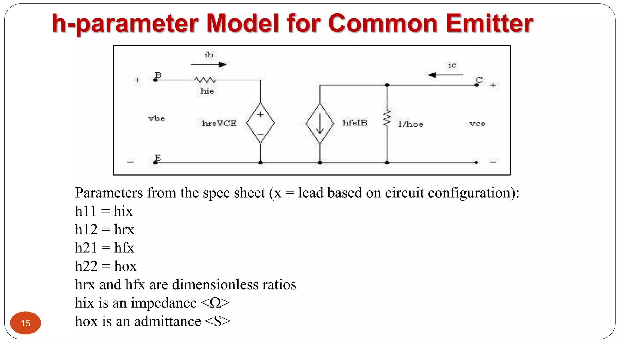 15
h-parameter Model for Common Emitter
Parameters from the spec sheet (x = lead based on circuit configuration):
h11 = hix
h12 = hrx
h21 = hfx
h22 = hox
hrx and hfx are dimensionless ratios
hix is an impedance <>
hox is an admittance <S>
 