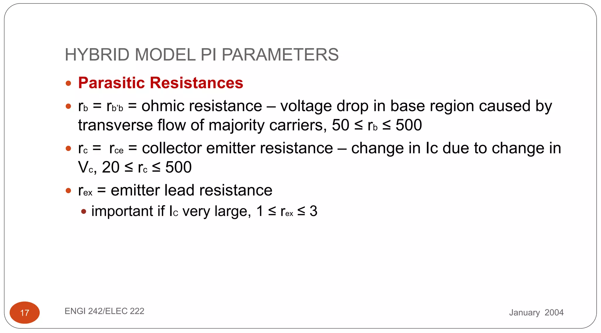 January 2004ENGI 242/ELEC 22217
HYBRID MODEL PI PARAMETERS
 Parasitic Resistances
 rb = rb’b = ohmic resistance – voltage drop in base region caused by
transverse flow of majority carriers, 50 ≤ rb ≤ 500
 rc = rce = collector emitter resistance – change in Ic due to change in
Vc, 20 ≤ rc ≤ 500
 rex = emitter lead resistance
 important if IC very large, 1 ≤ rex ≤ 3
 