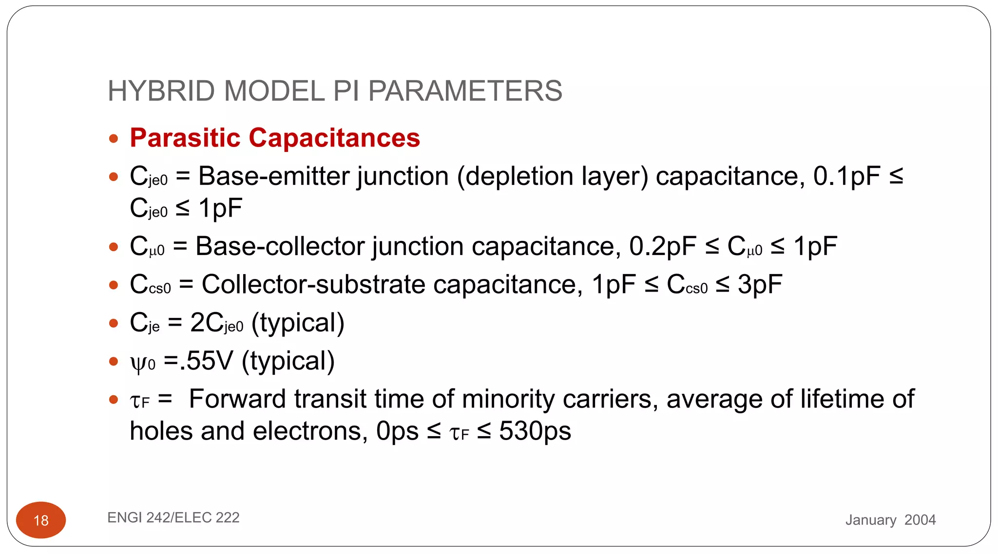 January 2004ENGI 242/ELEC 22218
HYBRID MODEL PI PARAMETERS
 Parasitic Capacitances
 Cje0 = Base-emitter junction (depletion layer) capacitance, 0.1pF ≤
Cje0 ≤ 1pF
 C0 = Base-collector junction capacitance, 0.2pF ≤ C0 ≤ 1pF
 Ccs0 = Collector-substrate capacitance, 1pF ≤ Ccs0 ≤ 3pF
 Cje = 2Cje0 (typical)
 0 =.55V (typical)
 F = Forward transit time of minority carriers, average of lifetime of
holes and electrons, 0ps ≤ F ≤ 530ps
 