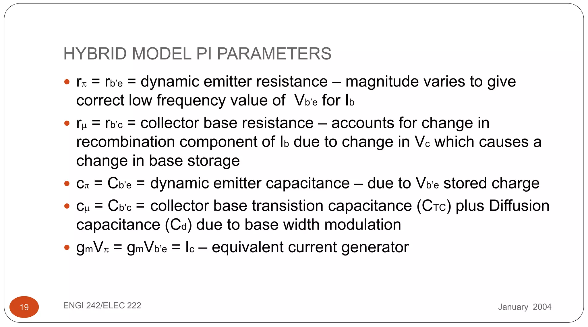 January 2004ENGI 242/ELEC 22219
HYBRID MODEL PI PARAMETERS
 r = rb’e = dynamic emitter resistance – magnitude varies to give
correct low frequency value of Vb’e for Ib
 r = rb’c = collector base resistance – accounts for change in
recombination component of Ib due to change in Vc which causes a
change in base storage
 c = Cb’e = dynamic emitter capacitance – due to Vb’e stored charge
 c = Cb’c = collector base transistion capacitance (CTC) plus Diffusion
capacitance (Cd) due to base width modulation
 gmV = gmVb’e = Ic – equivalent current generator
 