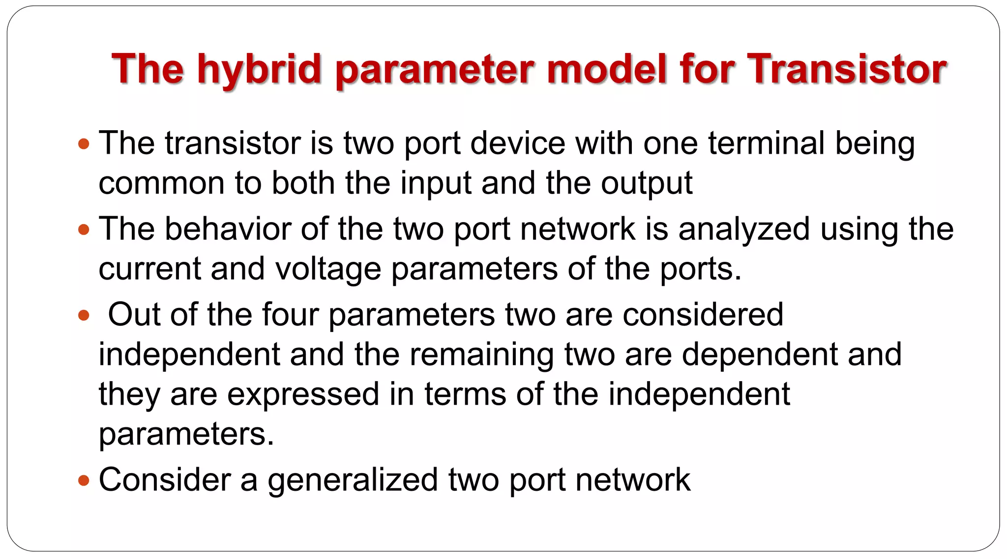 The hybrid parameter model for Transistor
 The transistor is two port device with one terminal being
common to both the input and the output
 The behavior of the two port network is analyzed using the
current and voltage parameters of the ports.
 Out of the four parameters two are considered
independent and the remaining two are dependent and
they are expressed in terms of the independent
parameters.
 Consider a generalized two port network
 