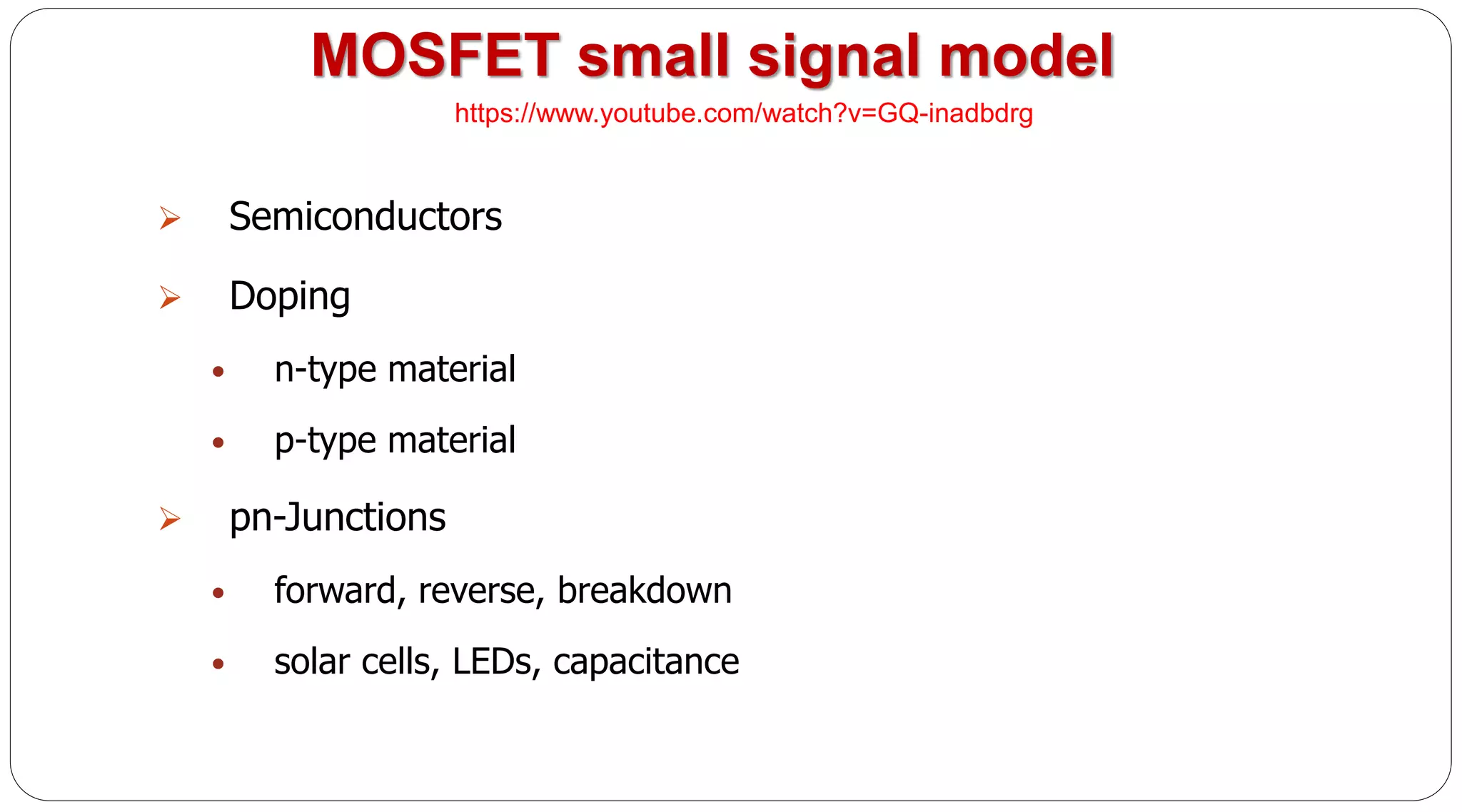 MOSFET small signal model
 Semiconductors
 Doping
• n-type material
• p-type material
 pn-Junctions
• forward, reverse, breakdown
• solar cells, LEDs, capacitance
https://www.youtube.com/watch?v=GQ-inadbdrg
 