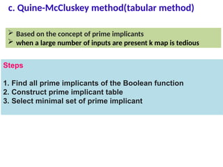 c. Quine-McCluskey method(tabular method)
 Based on the concept of prime implicants
 when a large number of inputs are present k map is tedious
Steps
1. Find all prime implicants of the Boolean function
2. Construct prime implicant table
3. Select minimal set of prime implicant
 