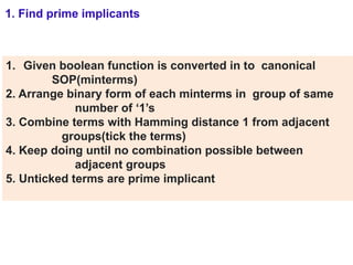 1. Given boolean function is converted in to canonical
SOP(minterms)
2. Arrange binary form of each minterms in group of same
number of ‘1’s
3. Combine terms with Hamming distance 1 from adjacent
groups(tick the terms)
4. Keep doing until no combination possible between
adjacent groups
5. Unticked terms are prime implicant
1. Find prime implicants
 