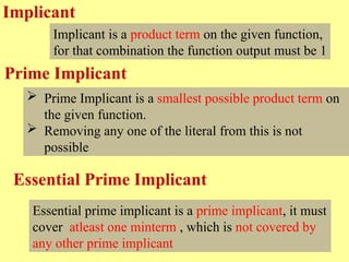 Implicant
Implicant is a product term on the given function,
for that combination the function output must be 1
 Prime Implicant is a smallest possible product term on
the given function.
 Removing any one of the literal from this is not
possible
Essential prime implicant is a prime implicant, it must
cover atleast one minterm , which is not covered by
any other prime implicant
Prime Implicant
Essential Prime Implicant
 