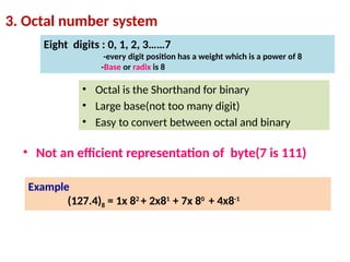 3. Octal number system
Eight digits : 0, 1, 2, 3……7
-every digit position has a weight which is a power of 8
-Base or radix is 8
Example
(127.4)8 = 1x 82
+ 2x81
+ 7x 80
+ 4x8-1
• Octal is the Shorthand for binary
• Large base(not too many digit)
• Easy to convert between octal and binary
• Not an efficient representation of byte(7 is 111)
 