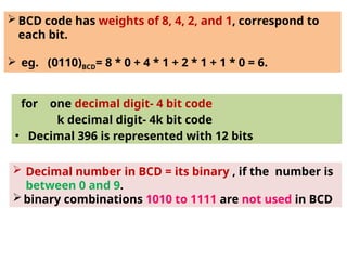BCD code has weights of 8, 4, 2, and 1, correspond to
each bit.
 eg. (0110)BCD= 8 * 0 + 4 * 1 + 2 * 1 + 1 * 0 = 6.
for one decimal digit- 4 bit code
k decimal digit- 4k bit code
• Decimal 396 is represented with 12 bits
 Decimal number in BCD = its binary , if the number is
between 0 and 9.
binary combinations 1010 to 1111 are not used in BCD
 