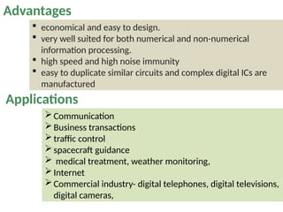 Communication
Business transactions
traffic control
spacecraft guidance
 medical treatment, weather monitoring,
Internet
Commercial industry- digital telephones, digital televisions,
digital cameras,
Applications
 economical and easy to design.
 very well suited for both numerical and non-numerical
information processing.
 high speed and high noise immunity
 easy to duplicate similar circuits and complex digital ICs are
manufactured
Advantages
 