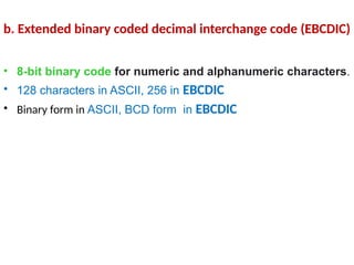 • 8-bit binary code for numeric and alphanumeric characters.
• 128 characters in ASCII, 256 in EBCDIC
• Binary form in ASCII, BCD form in EBCDIC
b. Extended binary coded decimal interchange code (EBCDIC)
 